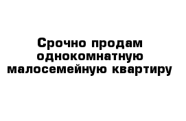 Срочно продам однокомнатную малосемейную квартиру